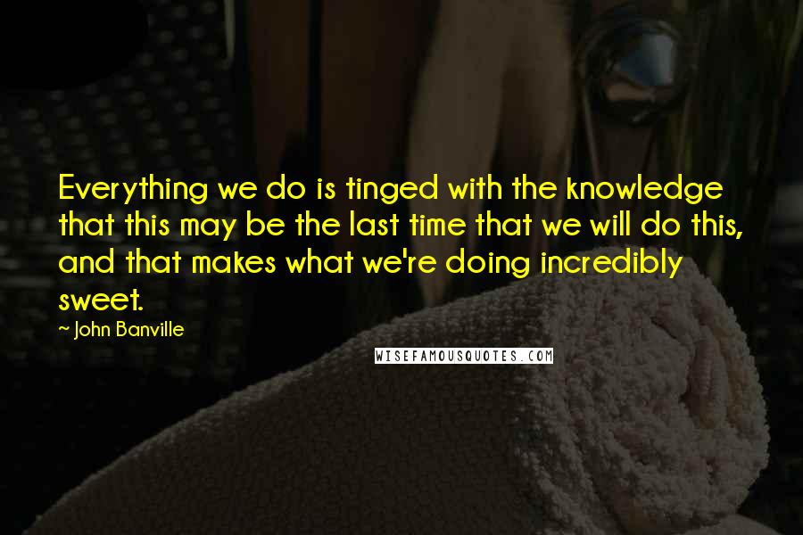 John Banville Quotes: Everything we do is tinged with the knowledge that this may be the last time that we will do this, and that makes what we're doing incredibly sweet.