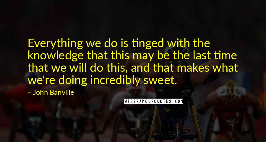 John Banville Quotes: Everything we do is tinged with the knowledge that this may be the last time that we will do this, and that makes what we're doing incredibly sweet.