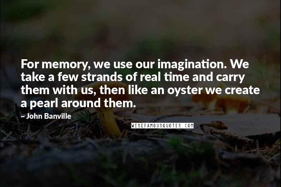 John Banville Quotes: For memory, we use our imagination. We take a few strands of real time and carry them with us, then like an oyster we create a pearl around them.