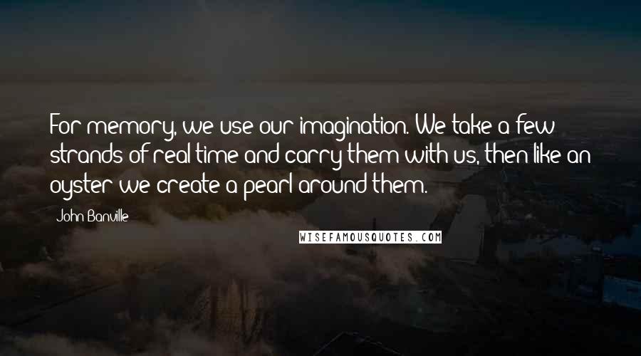 John Banville Quotes: For memory, we use our imagination. We take a few strands of real time and carry them with us, then like an oyster we create a pearl around them.