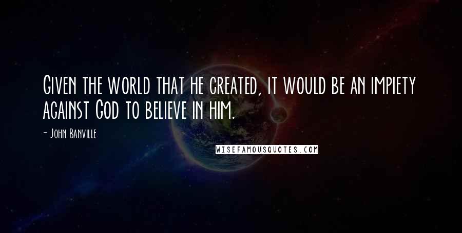 John Banville Quotes: Given the world that he created, it would be an impiety against God to believe in him.