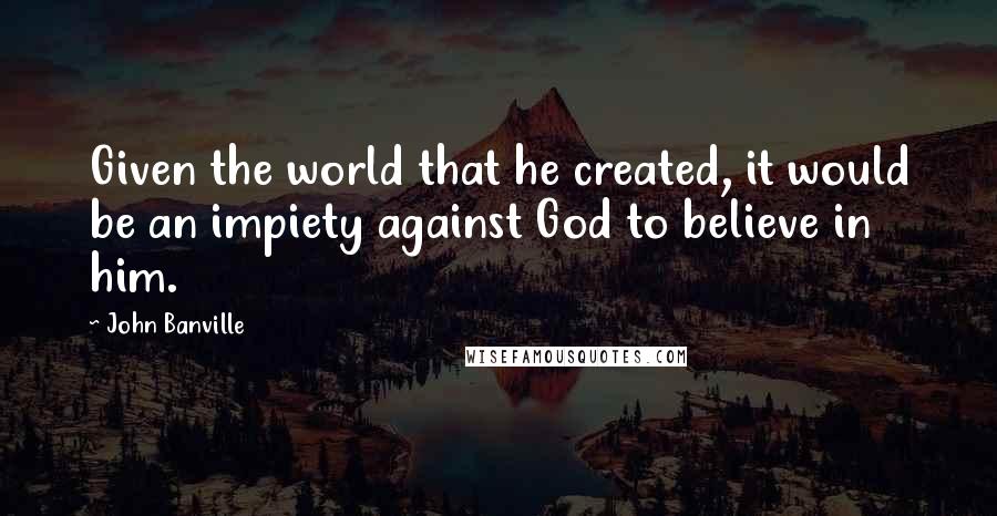 John Banville Quotes: Given the world that he created, it would be an impiety against God to believe in him.