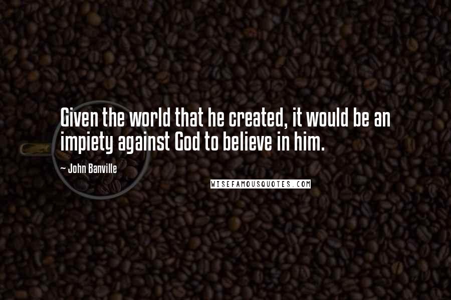 John Banville Quotes: Given the world that he created, it would be an impiety against God to believe in him.