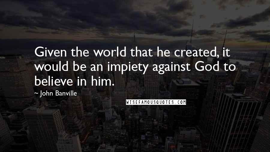 John Banville Quotes: Given the world that he created, it would be an impiety against God to believe in him.