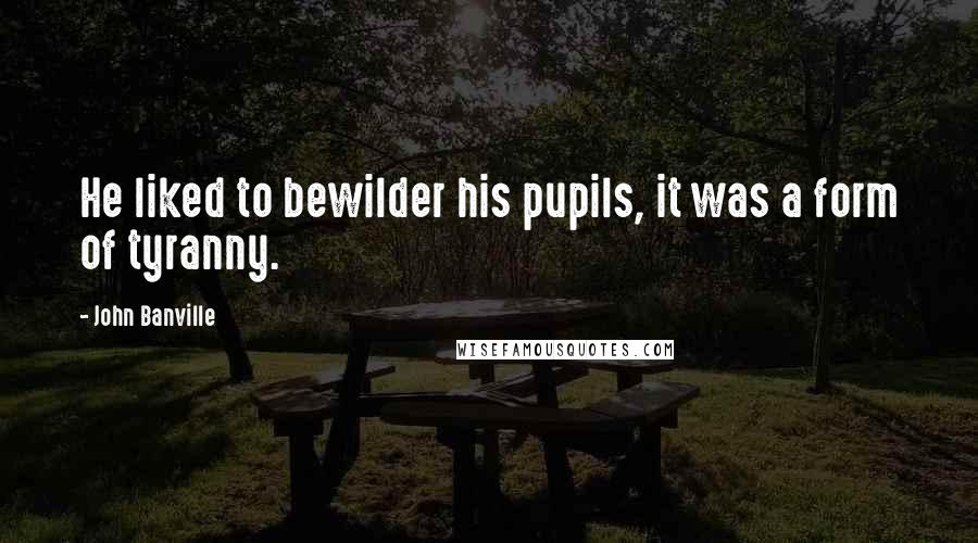 John Banville Quotes: He liked to bewilder his pupils, it was a form of tyranny.