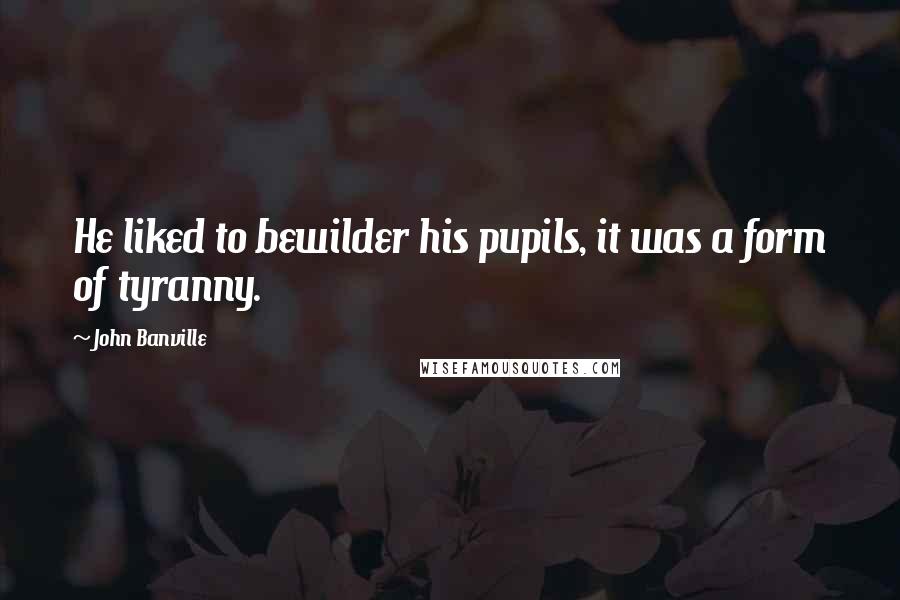 John Banville Quotes: He liked to bewilder his pupils, it was a form of tyranny.