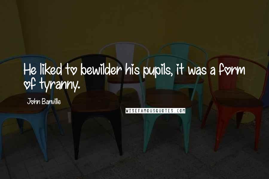 John Banville Quotes: He liked to bewilder his pupils, it was a form of tyranny.