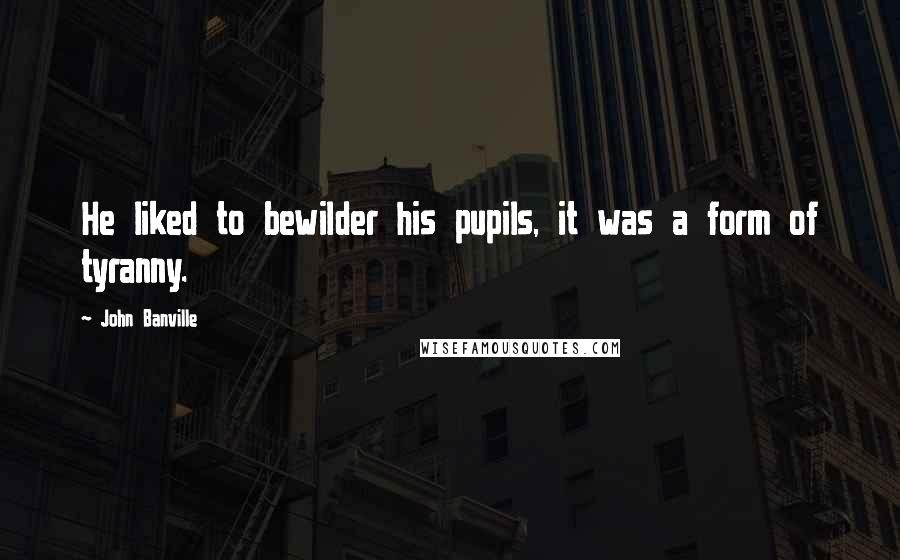 John Banville Quotes: He liked to bewilder his pupils, it was a form of tyranny.