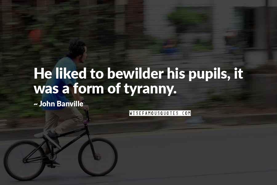 John Banville Quotes: He liked to bewilder his pupils, it was a form of tyranny.