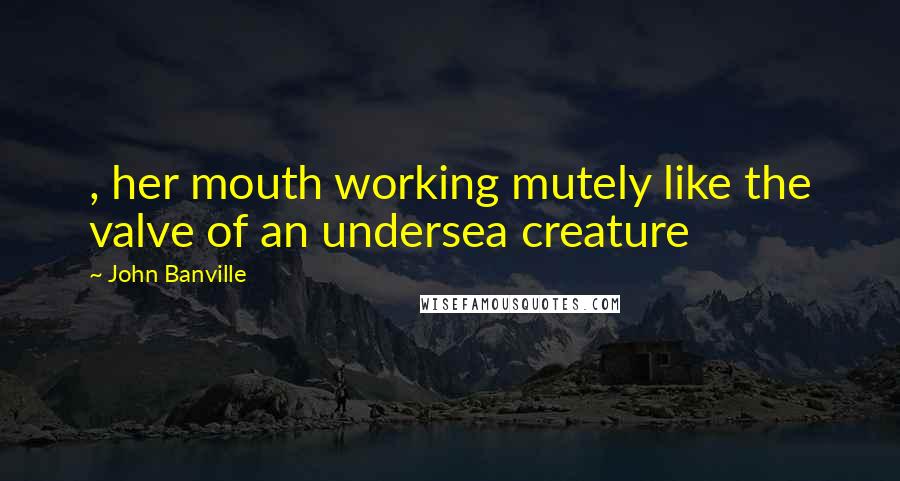John Banville Quotes: , her mouth working mutely like the valve of an undersea creature