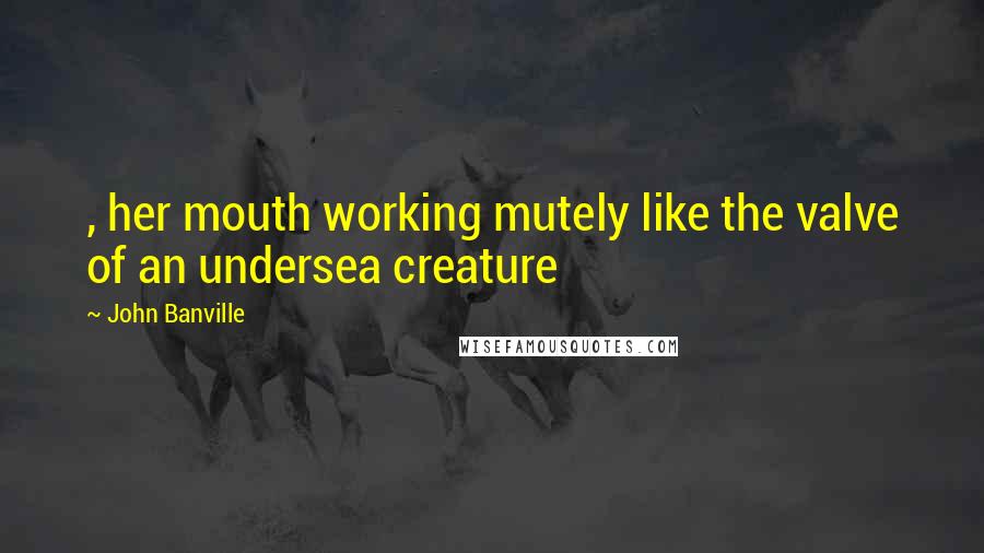 John Banville Quotes: , her mouth working mutely like the valve of an undersea creature
