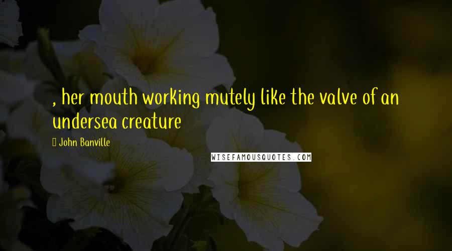 John Banville Quotes: , her mouth working mutely like the valve of an undersea creature