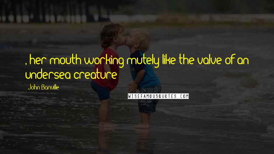 John Banville Quotes: , her mouth working mutely like the valve of an undersea creature