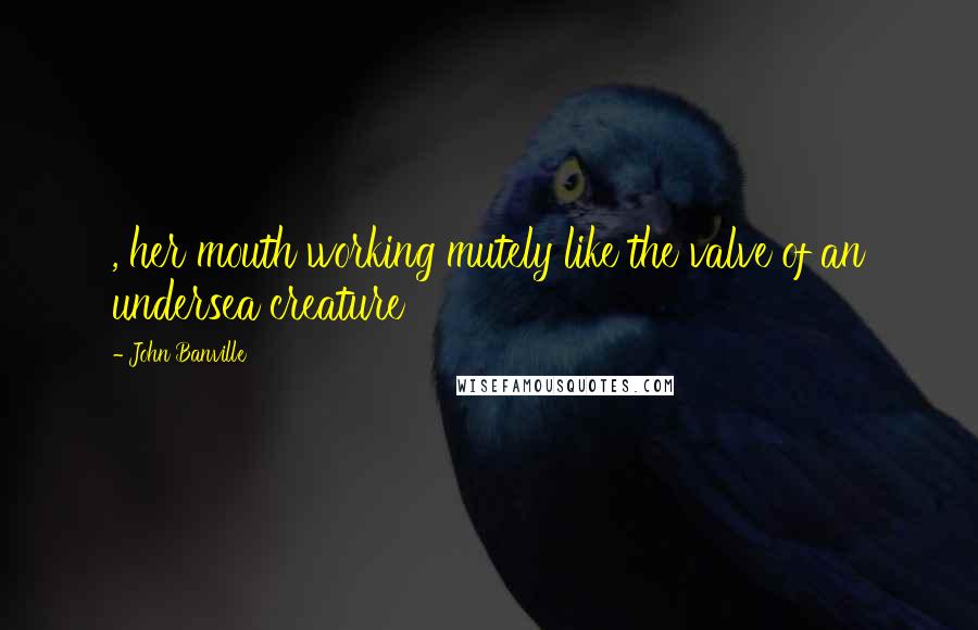 John Banville Quotes: , her mouth working mutely like the valve of an undersea creature