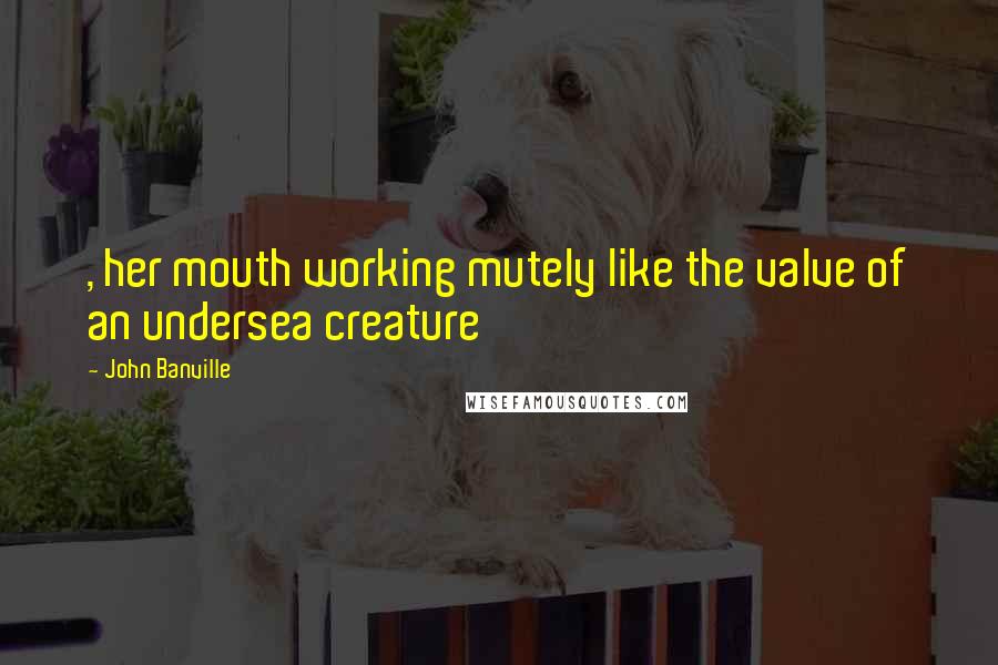 John Banville Quotes: , her mouth working mutely like the valve of an undersea creature