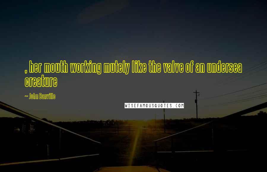 John Banville Quotes: , her mouth working mutely like the valve of an undersea creature
