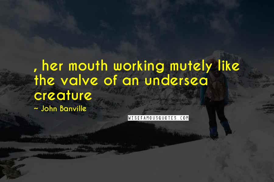 John Banville Quotes: , her mouth working mutely like the valve of an undersea creature