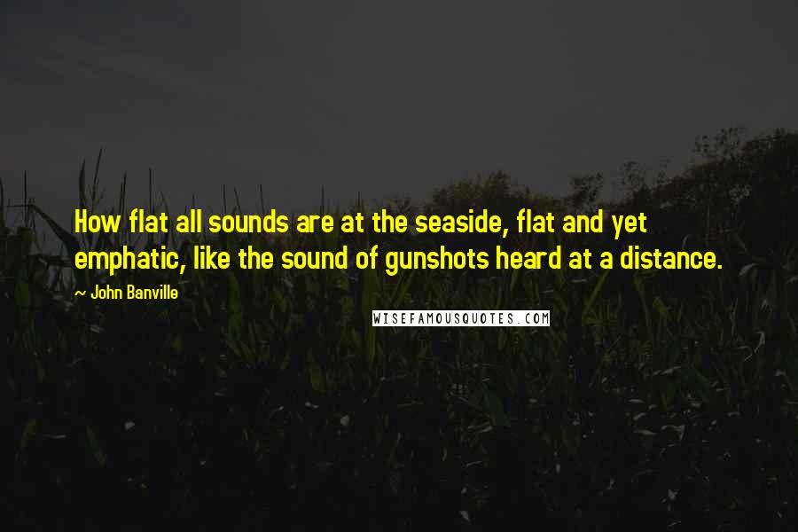 John Banville Quotes: How flat all sounds are at the seaside, flat and yet emphatic, like the sound of gunshots heard at a distance.