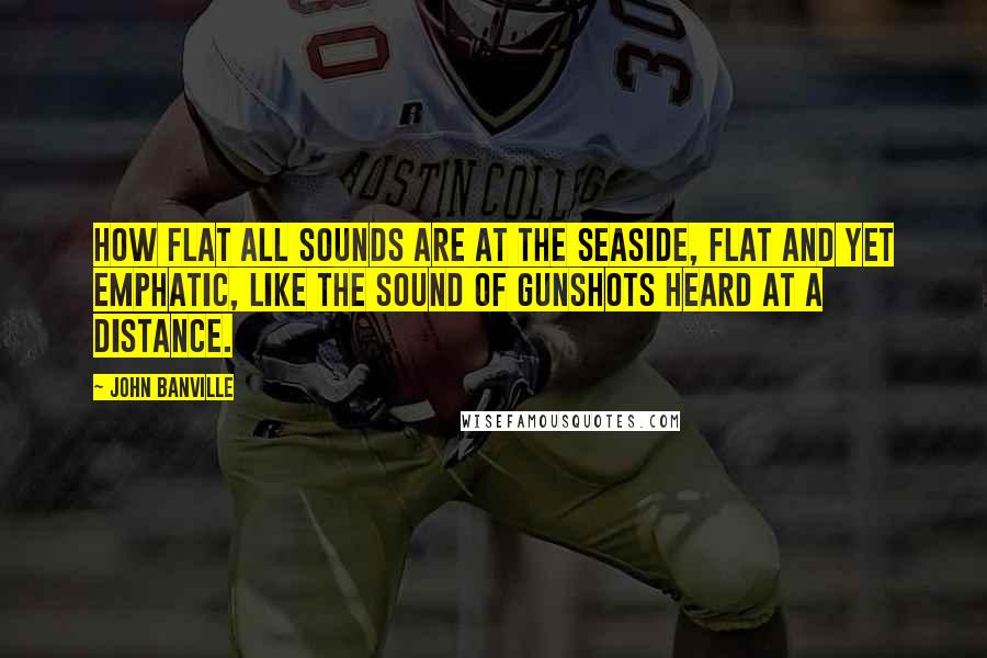 John Banville Quotes: How flat all sounds are at the seaside, flat and yet emphatic, like the sound of gunshots heard at a distance.