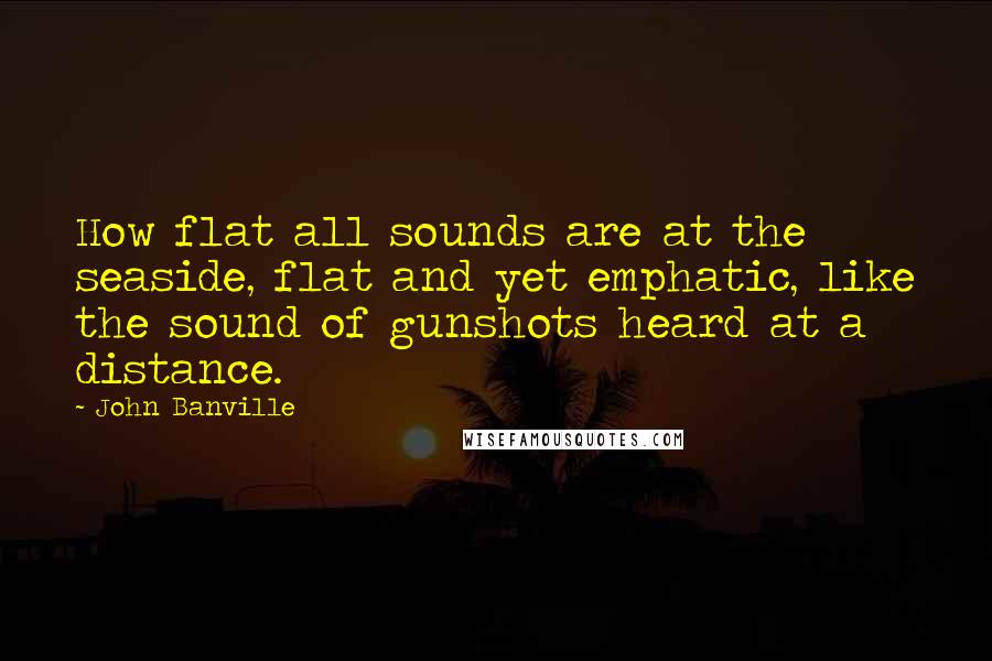 John Banville Quotes: How flat all sounds are at the seaside, flat and yet emphatic, like the sound of gunshots heard at a distance.
