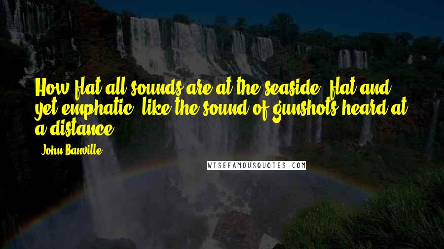 John Banville Quotes: How flat all sounds are at the seaside, flat and yet emphatic, like the sound of gunshots heard at a distance.