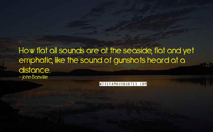 John Banville Quotes: How flat all sounds are at the seaside, flat and yet emphatic, like the sound of gunshots heard at a distance.
