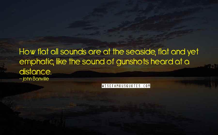 John Banville Quotes: How flat all sounds are at the seaside, flat and yet emphatic, like the sound of gunshots heard at a distance.