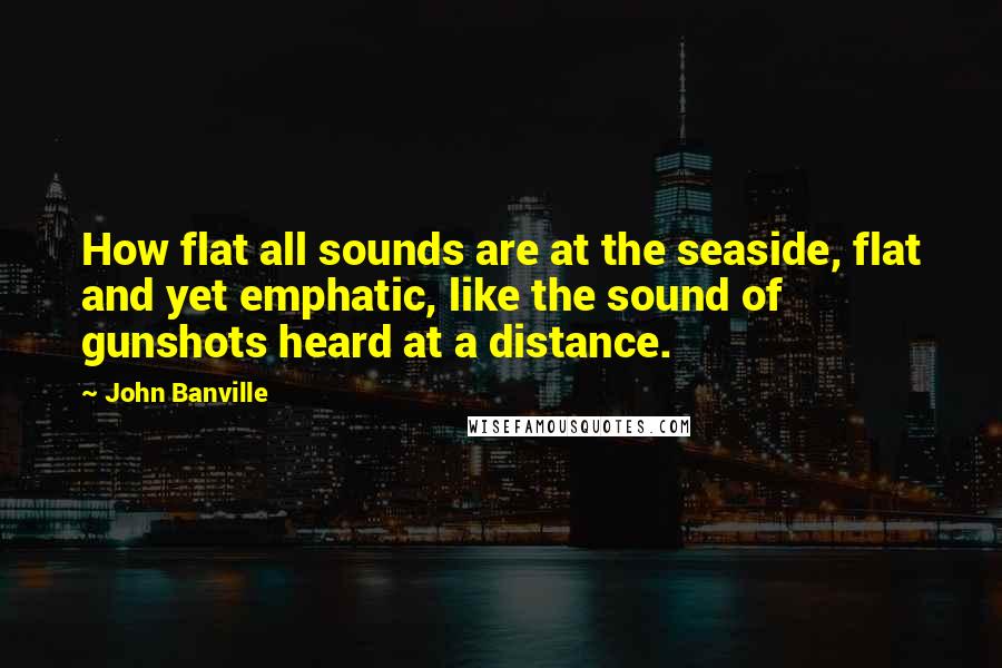 John Banville Quotes: How flat all sounds are at the seaside, flat and yet emphatic, like the sound of gunshots heard at a distance.