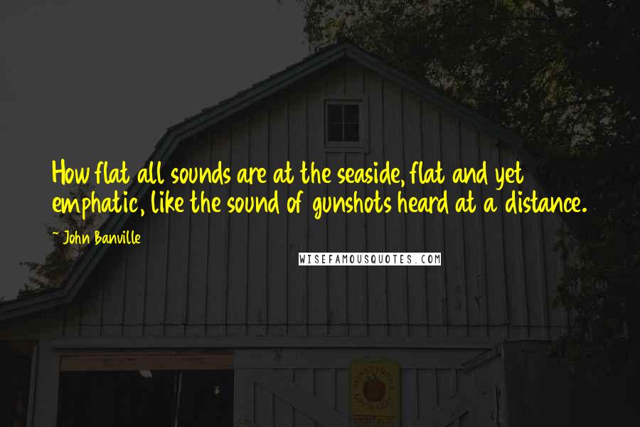 John Banville Quotes: How flat all sounds are at the seaside, flat and yet emphatic, like the sound of gunshots heard at a distance.