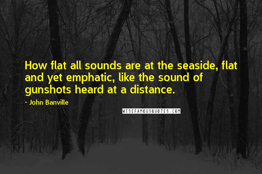 John Banville Quotes: How flat all sounds are at the seaside, flat and yet emphatic, like the sound of gunshots heard at a distance.