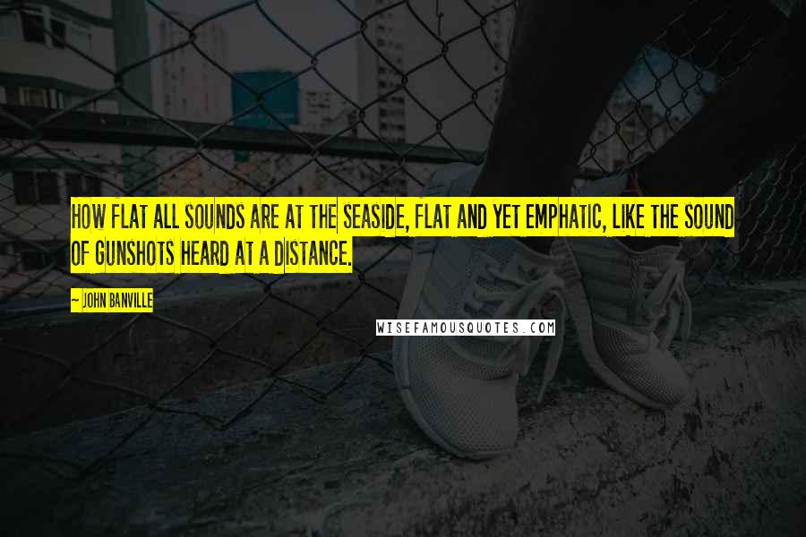 John Banville Quotes: How flat all sounds are at the seaside, flat and yet emphatic, like the sound of gunshots heard at a distance.