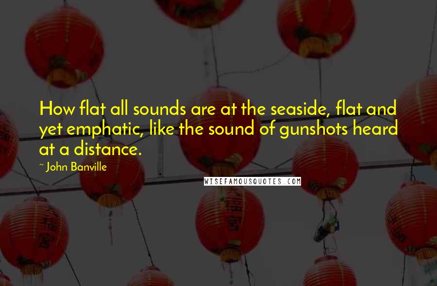 John Banville Quotes: How flat all sounds are at the seaside, flat and yet emphatic, like the sound of gunshots heard at a distance.