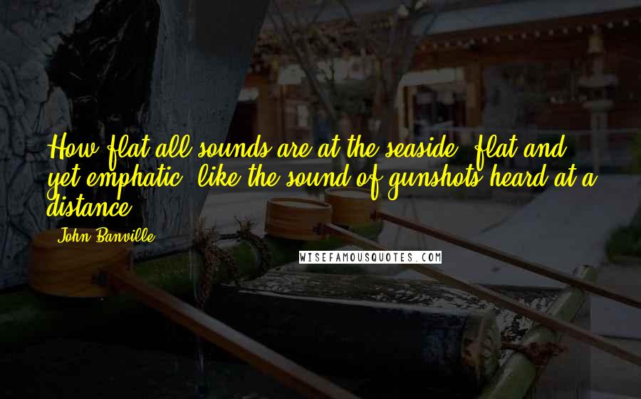 John Banville Quotes: How flat all sounds are at the seaside, flat and yet emphatic, like the sound of gunshots heard at a distance.