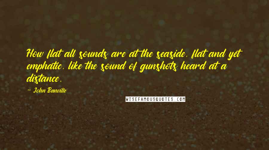 John Banville Quotes: How flat all sounds are at the seaside, flat and yet emphatic, like the sound of gunshots heard at a distance.