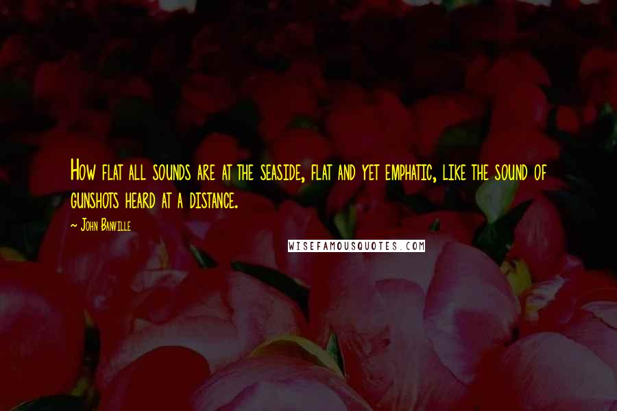 John Banville Quotes: How flat all sounds are at the seaside, flat and yet emphatic, like the sound of gunshots heard at a distance.