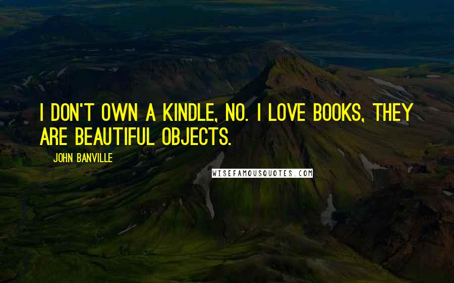 John Banville Quotes: I don't own a Kindle, no. I love books, they are beautiful objects.
