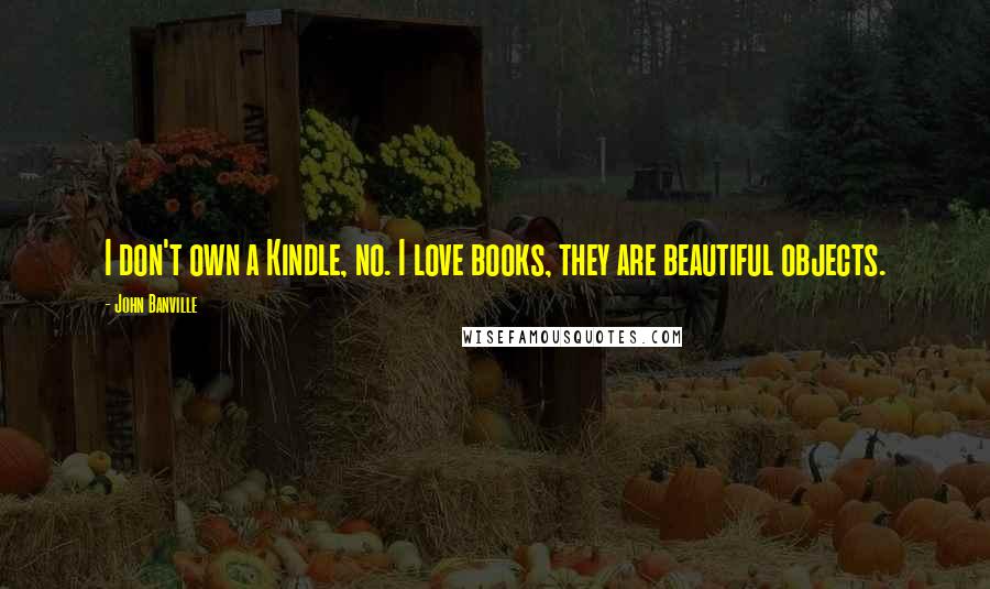 John Banville Quotes: I don't own a Kindle, no. I love books, they are beautiful objects.