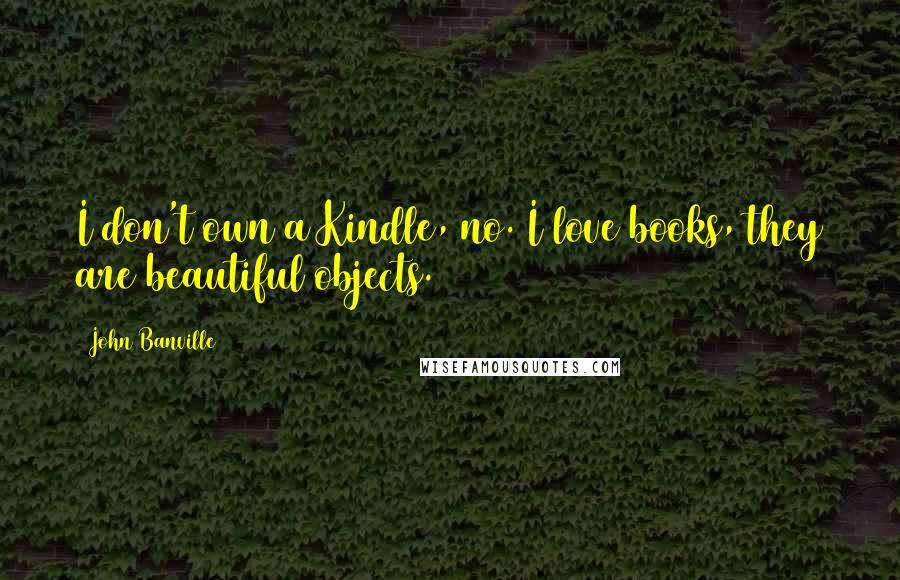 John Banville Quotes: I don't own a Kindle, no. I love books, they are beautiful objects.