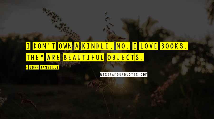 John Banville Quotes: I don't own a Kindle, no. I love books, they are beautiful objects.