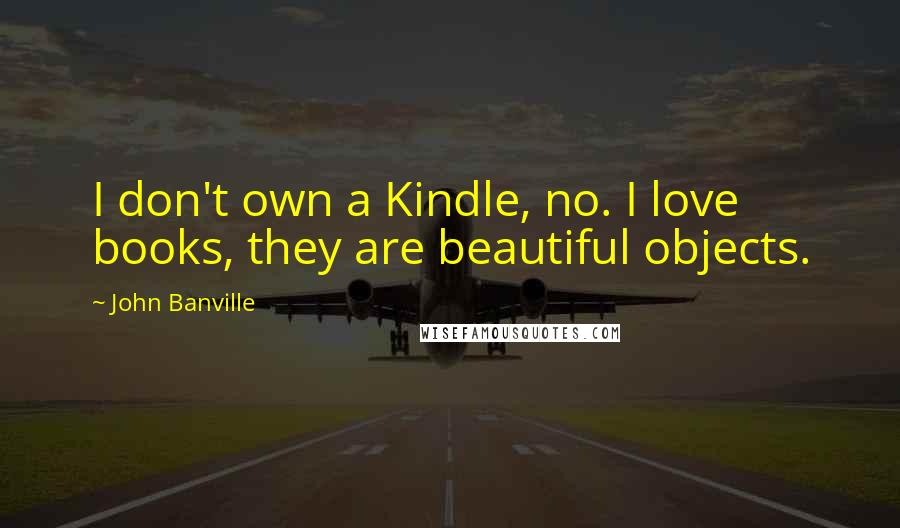 John Banville Quotes: I don't own a Kindle, no. I love books, they are beautiful objects.