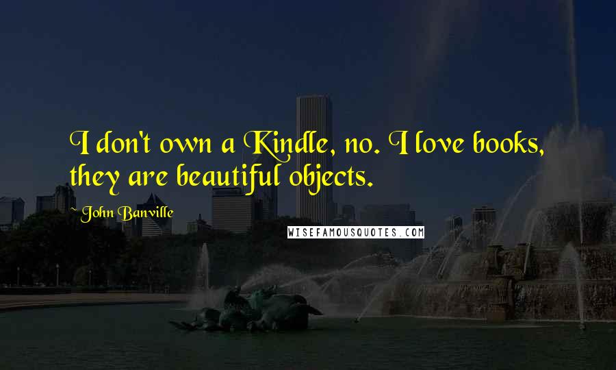 John Banville Quotes: I don't own a Kindle, no. I love books, they are beautiful objects.