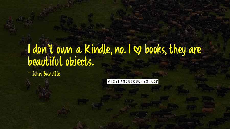 John Banville Quotes: I don't own a Kindle, no. I love books, they are beautiful objects.