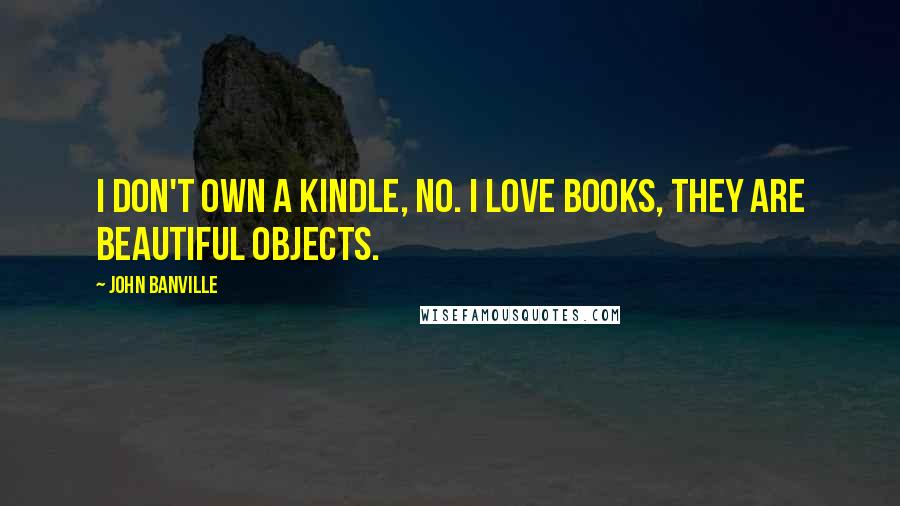 John Banville Quotes: I don't own a Kindle, no. I love books, they are beautiful objects.