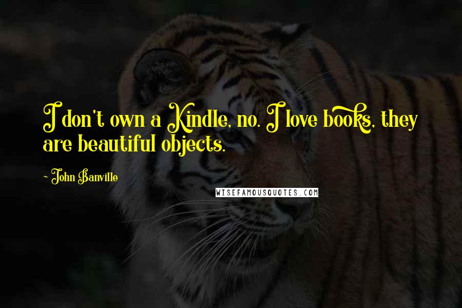 John Banville Quotes: I don't own a Kindle, no. I love books, they are beautiful objects.