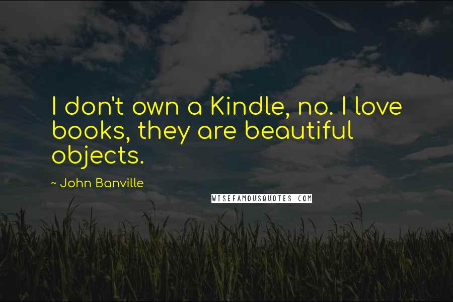 John Banville Quotes: I don't own a Kindle, no. I love books, they are beautiful objects.