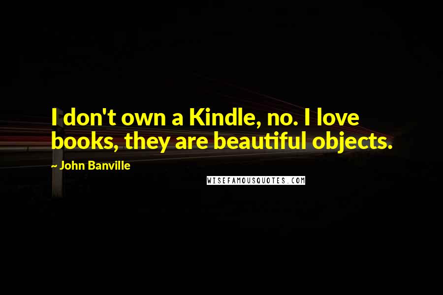 John Banville Quotes: I don't own a Kindle, no. I love books, they are beautiful objects.