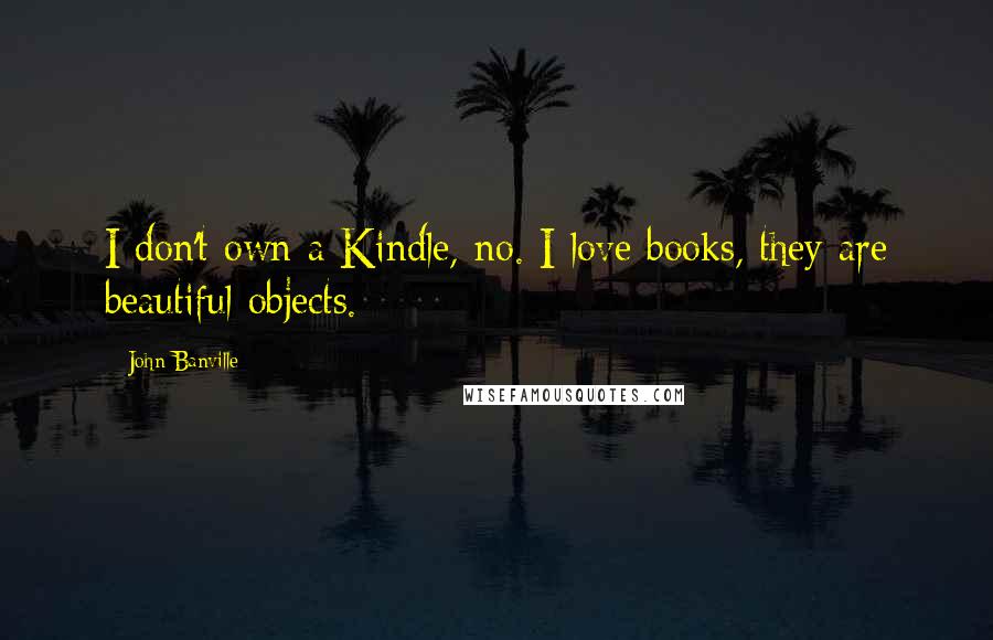 John Banville Quotes: I don't own a Kindle, no. I love books, they are beautiful objects.