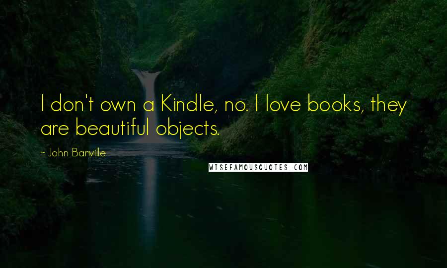 John Banville Quotes: I don't own a Kindle, no. I love books, they are beautiful objects.