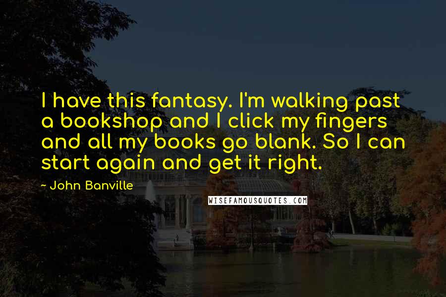 John Banville Quotes: I have this fantasy. I'm walking past a bookshop and I click my fingers and all my books go blank. So I can start again and get it right.