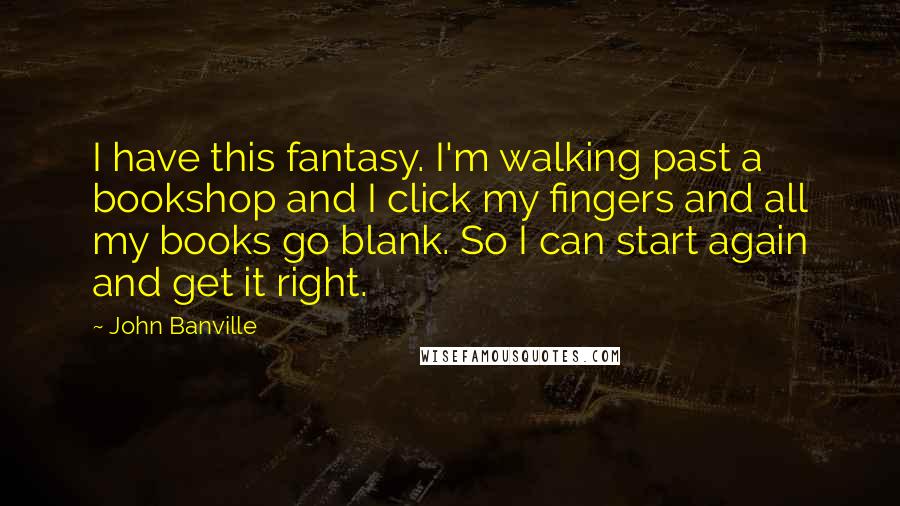 John Banville Quotes: I have this fantasy. I'm walking past a bookshop and I click my fingers and all my books go blank. So I can start again and get it right.